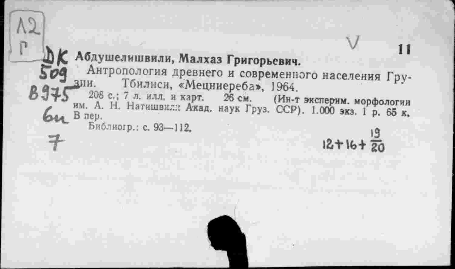 ﻿р х	11
' — 4J /С Абдушелишвили, Малхаз Григорьевич.
Антропология древнего и современного населения Гру-
ОАчг-^'и Тбилиси, «Мецниереба», 1964
0 им 2(? сл: 7л- илл’ и ка«рт- 26 см (Ин’т оспорим. морфологии
В*пер. ' Натишви'-:! Акад- наУк Г₽У3- ССР). 1.000 экз. 1р. 65 к.
Библиогр.: с. 93—112.
7"	latlb+âÔ